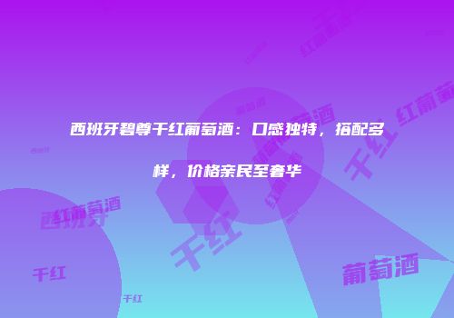 西班牙碧尊干红葡萄酒：口感独特，搭配多样，价格亲民至奢华