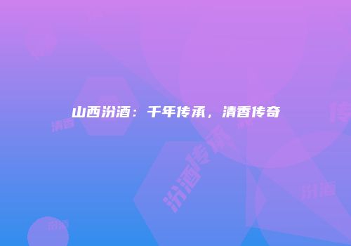 山西汾酒：千年传承，清香传奇