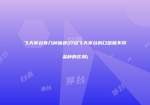 飞天茅台有几种味道(介绍飞天茅台的口感和不同品种的区别)