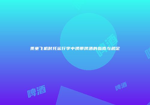 乘坐飞机时托运行李中携带啤酒的指南与规定