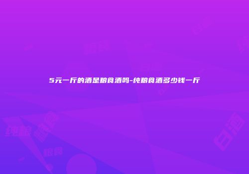 5元一斤的酒是粮食酒吗-纯粮食酒多少钱一斤
