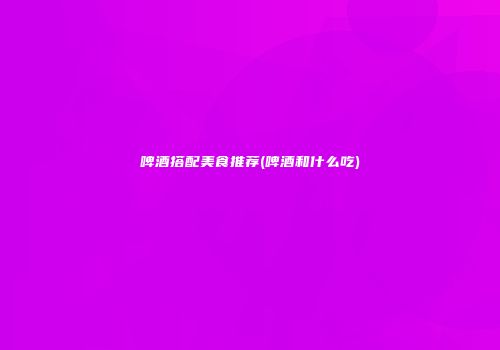 啤酒搭配美食推荐(啤酒和什么吃)