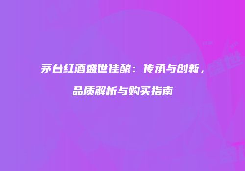 茅台红酒盛世佳酿：传承与创新，品质解析与购买指南