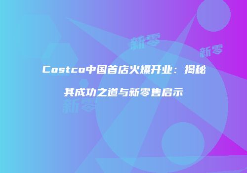 Costco中国首店火爆开业：揭秘其成功之道与新零售启示