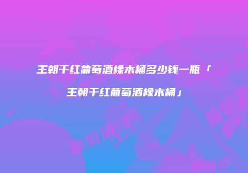 王朝干红葡萄酒橡木桶多少钱一瓶「王朝干红葡萄酒橡木桶」
