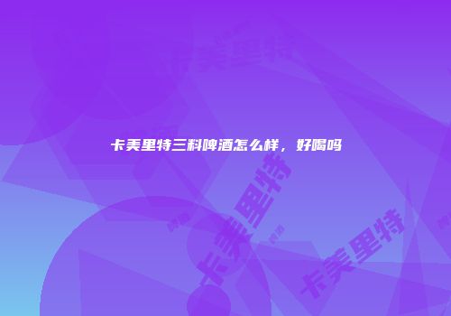 卡美里特三料啤酒怎么样，好喝吗