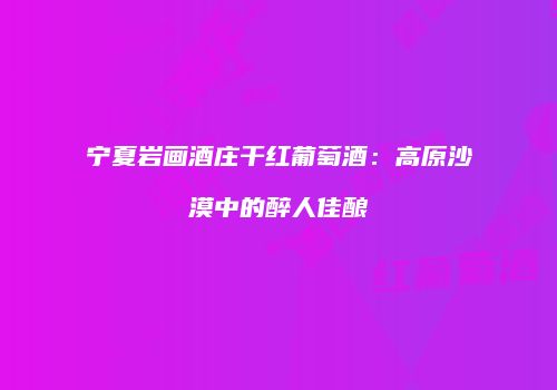 宁夏岩画酒庄干红葡萄酒：高原沙漠中的醉人佳酿