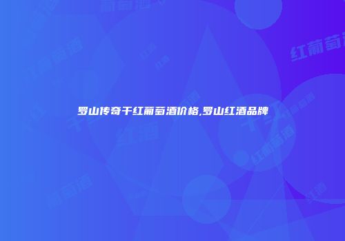 罗山传奇干红葡萄酒价格,罗山红酒品牌