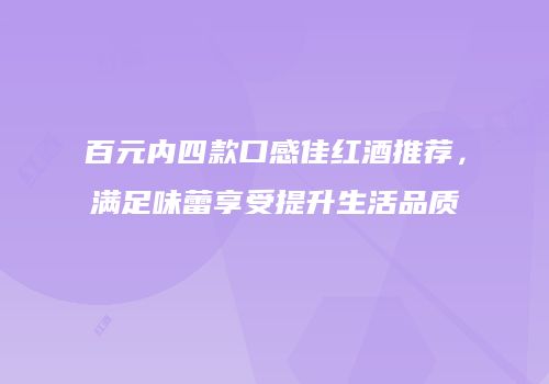 百元内四款口感佳红酒推荐，满足味蕾享受提升生活品质
