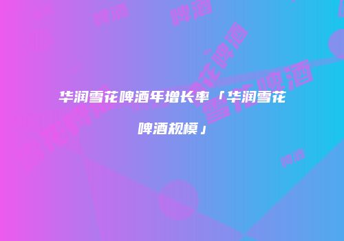 华润雪花啤酒年增长率「华润雪花啤酒规模」