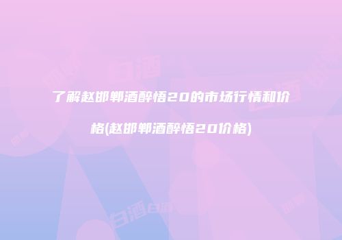 了解赵邯郸酒醉悟20的市场行情和价格(赵邯郸酒醉悟20价格)
