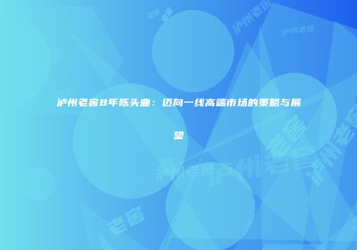 泸州老窖8年陈头曲：迈向一线高端市场的策略与展望