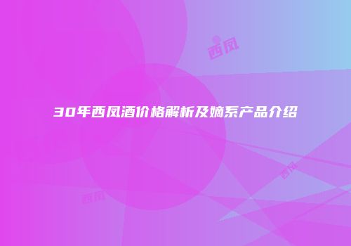 30年西凤酒价格解析及嫡系产品介绍