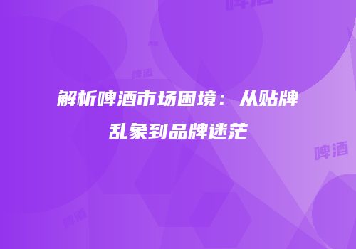 解析啤酒市场困境：从贴牌乱象到品牌迷茫