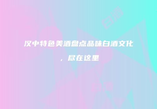 汉中特色美酒盘点品味白酒文化，尽在这里