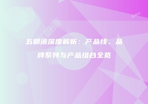 五粮液深度解析：产品线、品牌系列与产品组合全览