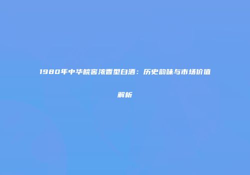 1980年中华皖窖浓香型白酒：历史韵味与市场价值解析