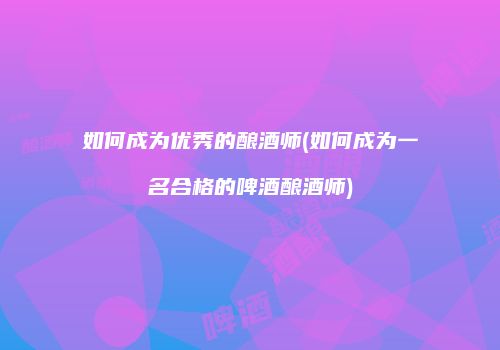 如何成为优秀的酿酒师(如何成为一名合格的啤酒酿酒师)