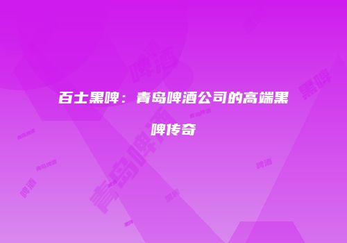百士黑啤：青岛啤酒公司的高端黑啤传奇