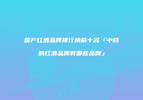 国产红酒品牌排行榜前十名「中档的红酒品牌有哪些品牌」