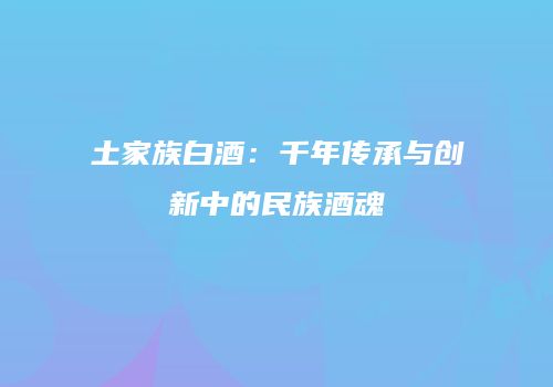 土家族白酒：千年传承与创新中的民族酒魂