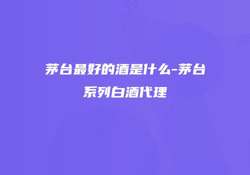 茅台最好的酒是什么-茅台系列白酒代理