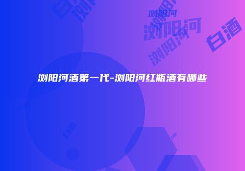 浏阳河酒第一代-浏阳河红瓶酒有哪些