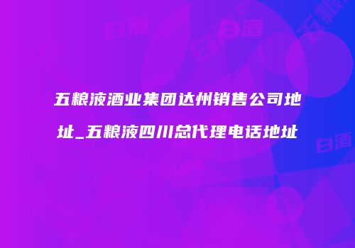 五粮液酒业集团达州销售公司地址_五粮液四川总代理电话地址