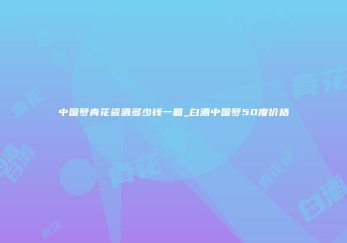 中国梦青花瓷酒多少钱一箱_白酒中国梦50度价格