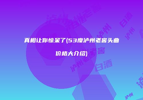 真相让你惊呆了(53度泸州老窖头曲价格大介绍)