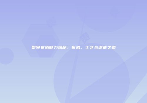 贵宾宴酒魅力揭秘：价格、工艺与邀请之道