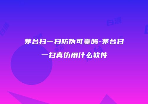 茅台扫一扫防伪可靠吗-茅台扫一扫真伪用什么软件