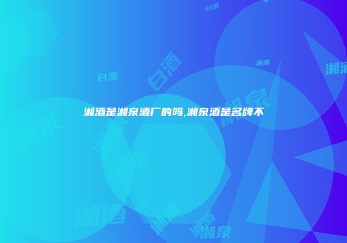 湘酒是湘泉酒厂的吗,湘泉酒是名牌不