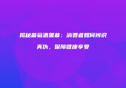 揭秘葡萄酒黑幕：消费者如何辨识真伪，保障健康享受