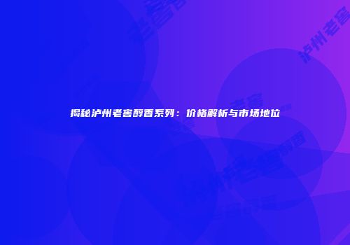 揭秘泸州老窖醇香系列：价格解析与市场地位