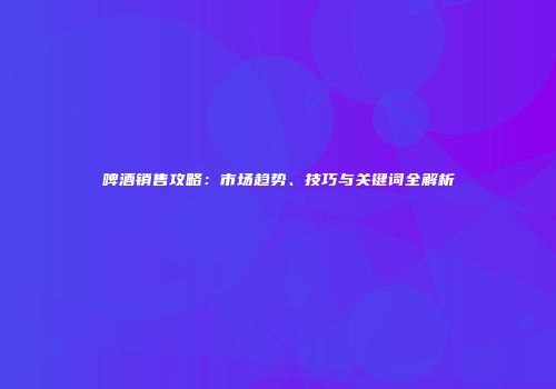 啤酒销售攻略：市场趋势、技巧与关键词全解析