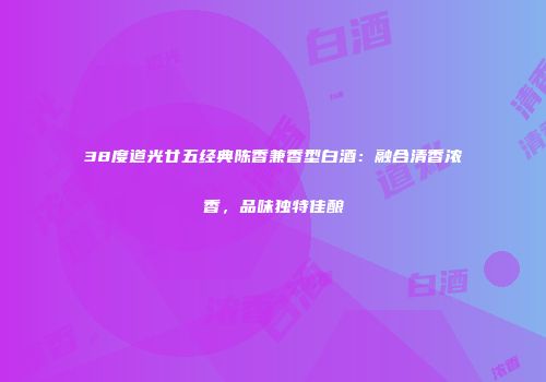 38度道光廿五经典陈香兼香型白酒：融合清香浓香，品味独特佳酿