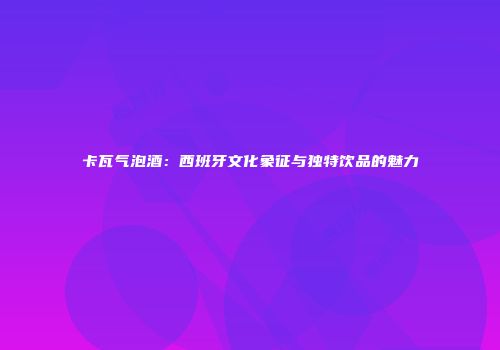 卡瓦气泡酒：西班牙文化象征与独特饮品的魅力