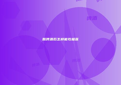 喝啤酒后怎样能吃榴莲
