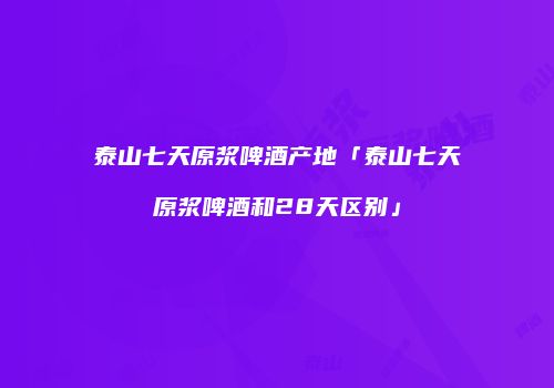 泰山七天原浆啤酒产地「泰山七天原浆啤酒和28天区别」