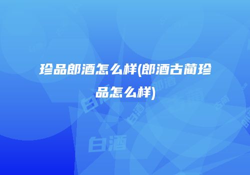 珍品郎酒怎么样(郎酒古蔺珍品怎么样)