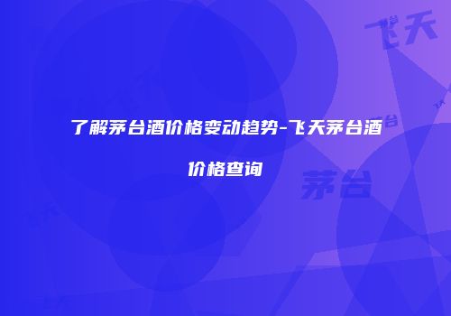 了解茅台酒价格变动趋势-飞天茅台酒价格查询
