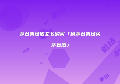 茅台机场酒怎么购买「到茅台机场买茅台酒」