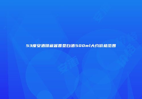 53度安酒臻藏酱香型白酒500ml大约价格范围