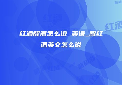 红酒醒酒怎么说 英语_醒红酒英文怎么说