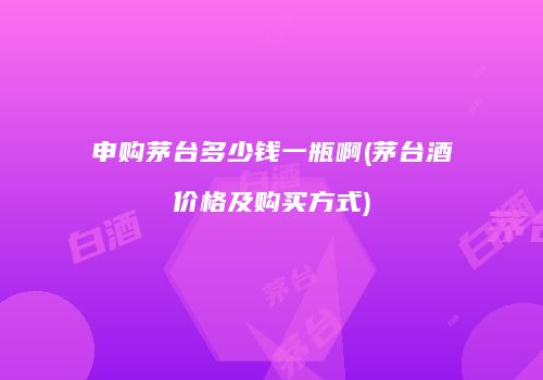 申购茅台多少钱一瓶啊(茅台酒价格及购买方式)
