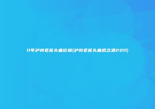 11年泸州老窖头曲价格(泸州老窖头曲概念酒2011)