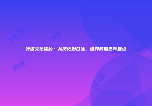啤酒文化探秘：从历史到口味，世界啤酒品牌盘点
