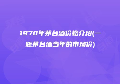 1970年茅台酒价格介绍(一瓶茅台酒当年的市场价)