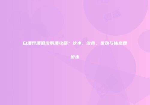 白酒啤酒混饮解酒攻略：饮水、饮食、运动与休息四步走